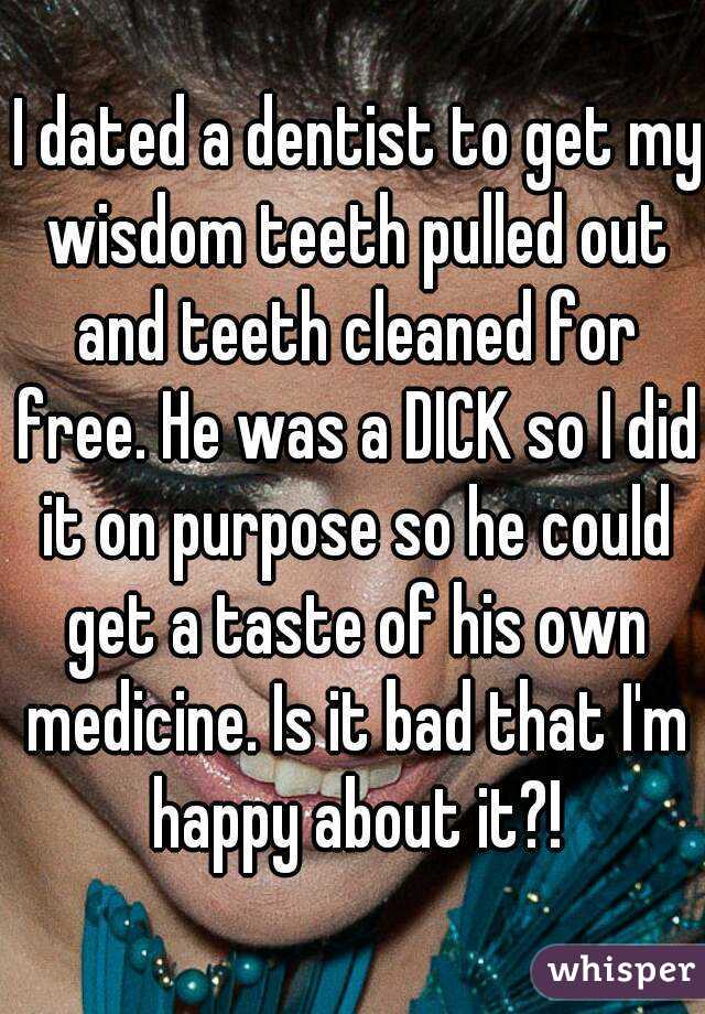  I dated a dentist to get my wisdom teeth pulled out and teeth cleaned for free. He was a DICK so I did it on purpose so he could get a taste of his own medicine. Is it bad that I'm happy about it?!