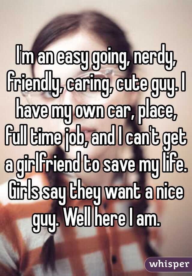 I'm an easy going, nerdy, friendly, caring, cute guy. I have my own car, place, full time job, and I can't get a girlfriend to save my life. Girls say they want a nice guy. Well here I am. 