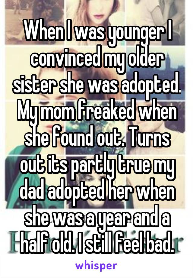 When I was younger I convinced my older sister she was adopted. My mom freaked when she found out. Turns out its partly true my dad adopted her when she was a year and a half old. I still feel bad.