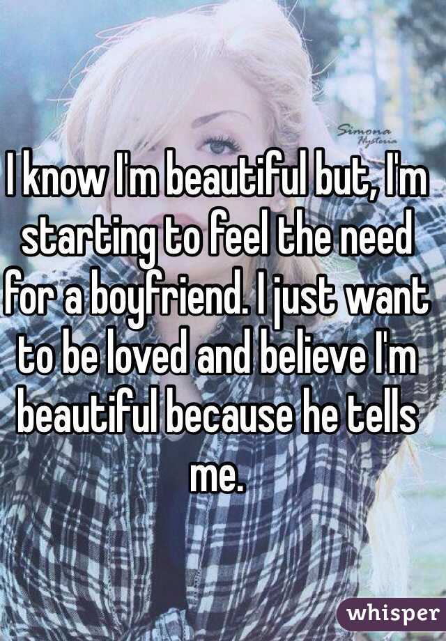 I know I'm beautiful but, I'm starting to feel the need for a boyfriend. I just want to be loved and believe I'm beautiful because he tells me.