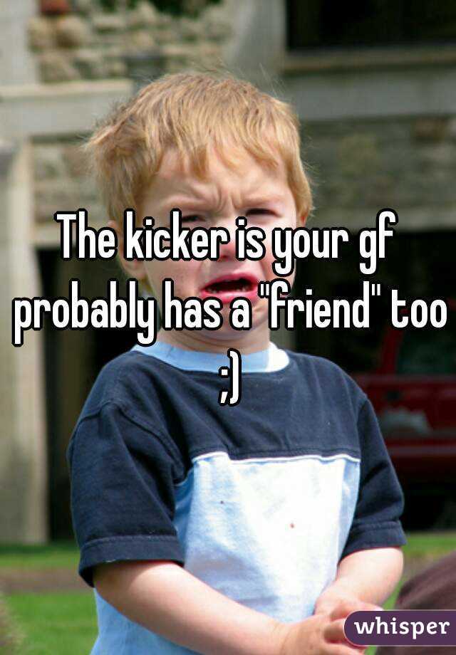 The kicker is your gf probably has a "friend" too ;)