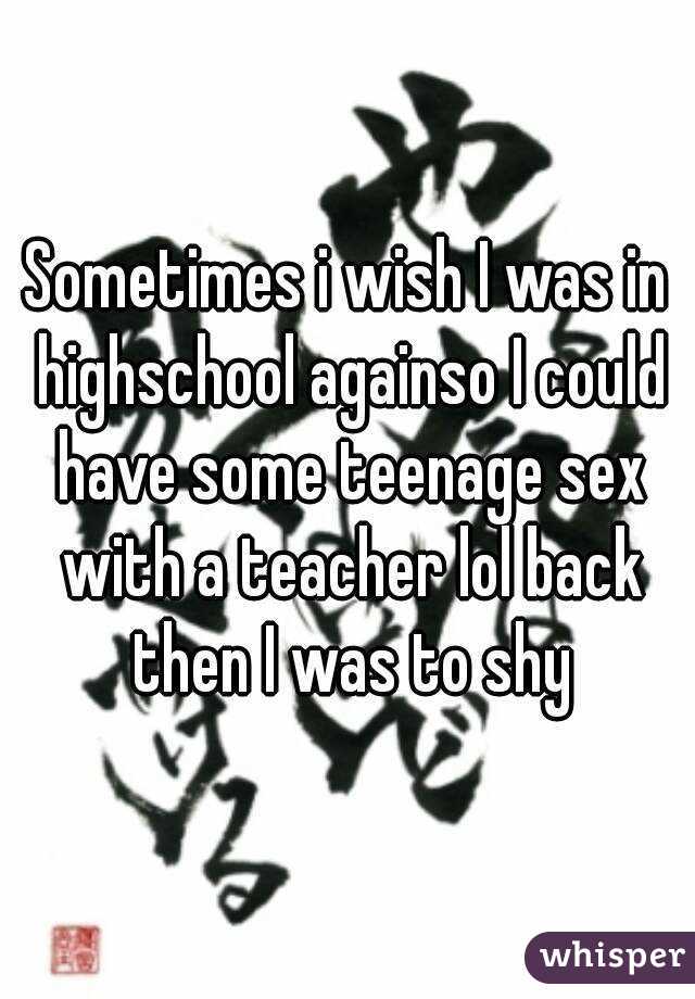 Sometimes i wish I was in highschool againso I could have some teenage sex with a teacher lol back then I was to shy