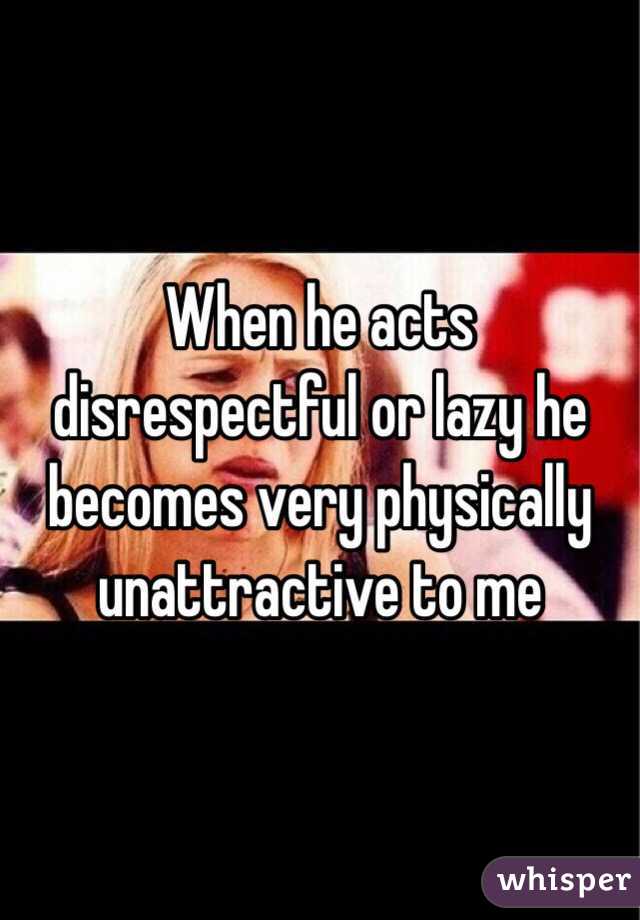 When he acts disrespectful or lazy he becomes very physically unattractive to me 