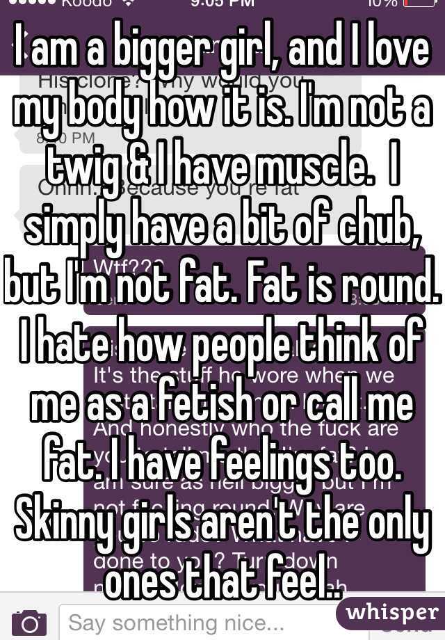 I am a bigger girl, and I love my body how it is. I'm not a twig & I have muscle.  I simply have a bit of chub, but I'm not fat. Fat is round. I hate how people think of me as a fetish or call me fat. I have feelings too. Skinny girls aren't the only ones that feel..