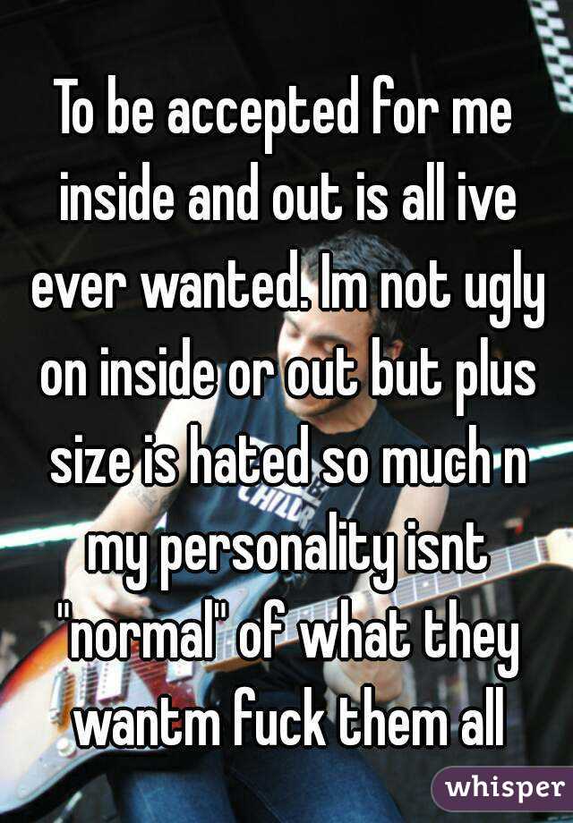 To be accepted for me inside and out is all ive ever wanted. Im not ugly on inside or out but plus size is hated so much n my personality isnt "normal" of what they wantm fuck them all