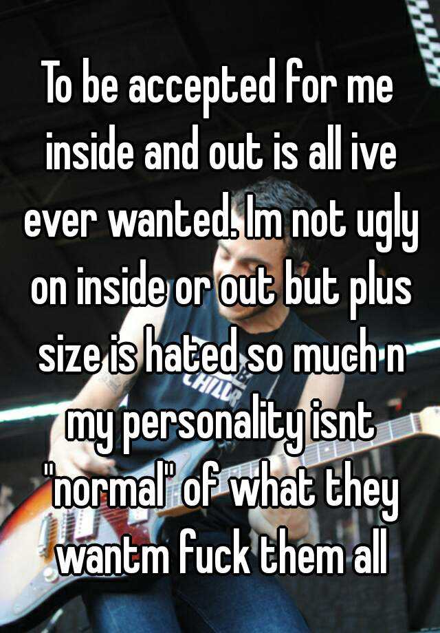 To be accepted for me inside and out is all ive ever wanted. Im not ugly on inside or out but plus size is hated so much n my personality isnt "normal" of what they wantm fuck them all