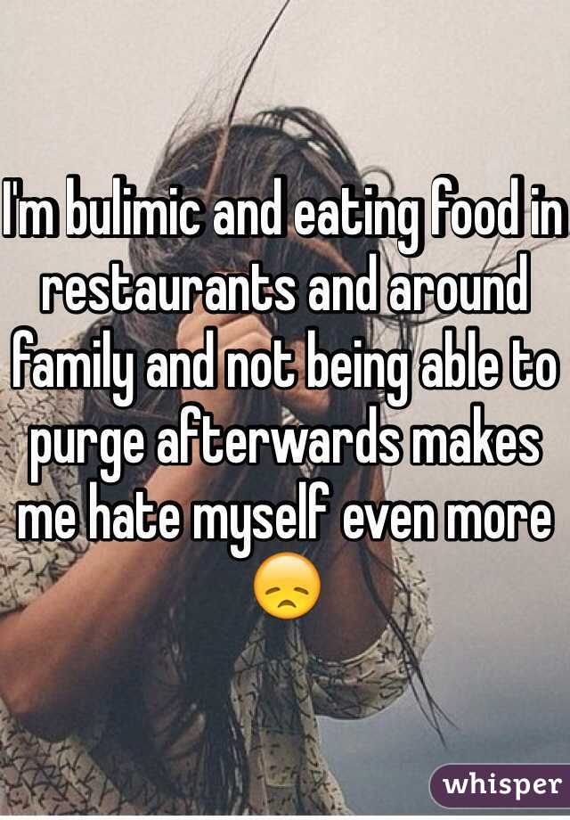 I'm bulimic and eating food in restaurants and around family and not being able to purge afterwards makes me hate myself even more 😞 
