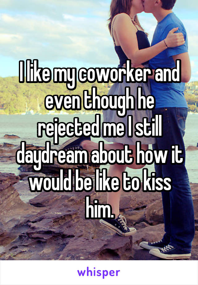 I like my coworker and even though he rejected me I still daydream about how it would be like to kiss him.