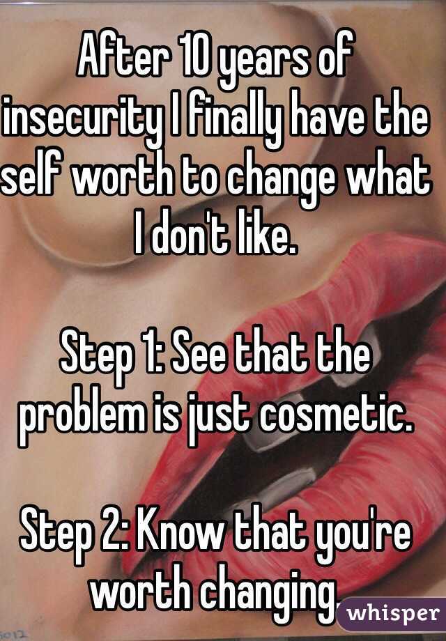 After 10 years of insecurity I finally have the self worth to change what I don't like. 

Step 1: See that the problem is just cosmetic. 

Step 2: Know that you're worth changing. 