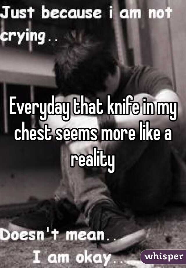 Everyday that knife in my chest seems more like a reality 