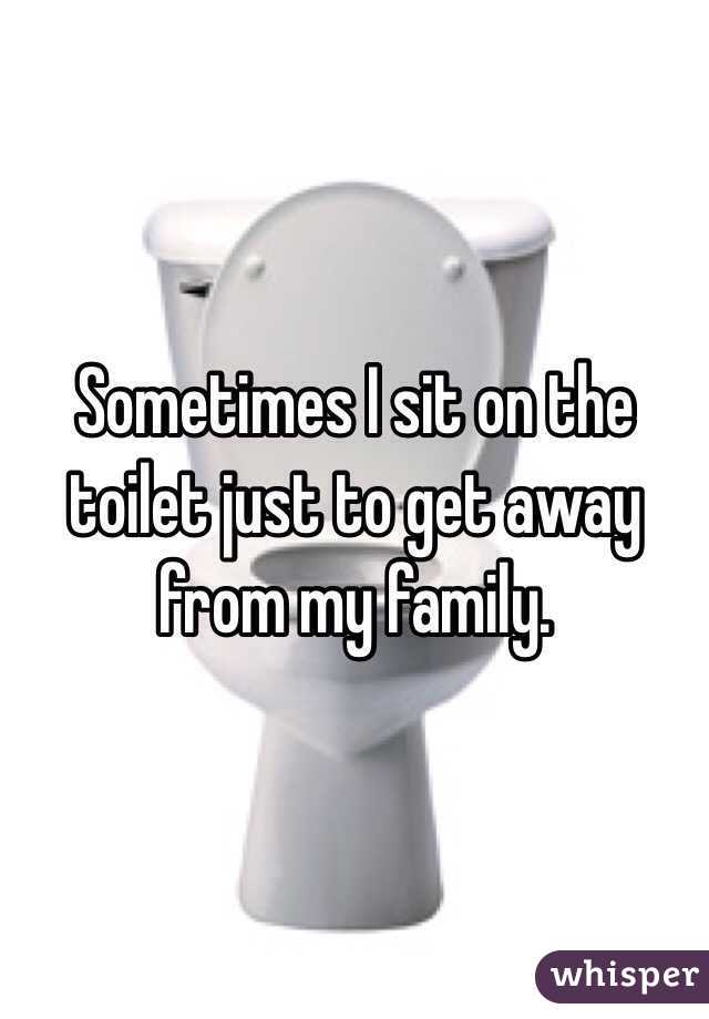 Sometimes I sit on the toilet just to get away from my family.