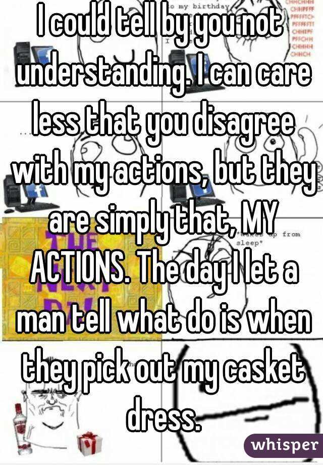 I could tell by you not understanding. I can care less that you disagree with my actions, but they are simply that, MY ACTIONS. The day I let a man tell what do is when they pick out my casket dress.