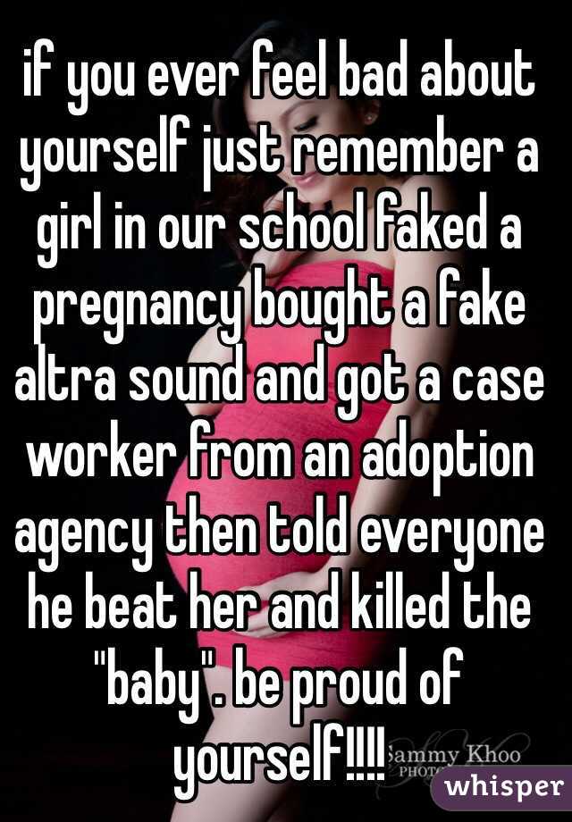 if you ever feel bad about yourself just remember a girl in our school faked a pregnancy bought a fake altra sound and got a case worker from an adoption agency then told everyone he beat her and killed the "baby". be proud of yourself!!!! 