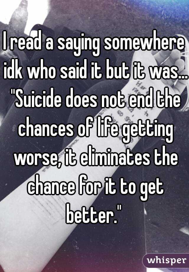 I read a saying somewhere idk who said it but it was... "Suicide does not end the chances of life getting worse, it eliminates the chance for it to get better." 