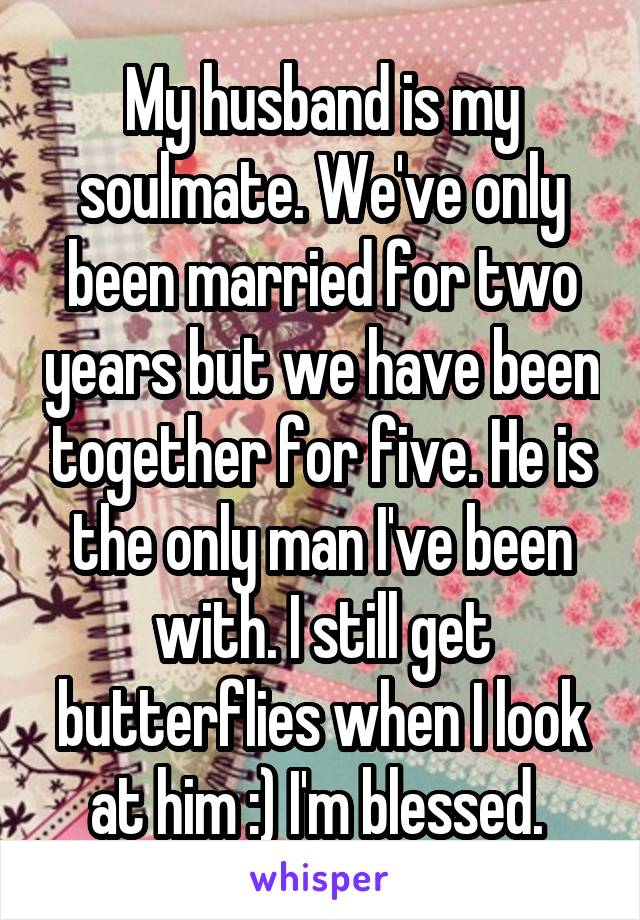 My husband is my soulmate. We've only been married for two years but we have been together for five. He is the only man I've been with. I still get butterflies when I look at him :) I'm blessed. 
