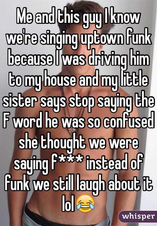 Me and this guy I know we're singing uptown funk because I was driving him to my house and my little sister says stop saying the F word he was so confused she thought we were saying f*** instead of funk we still laugh about it lol😂