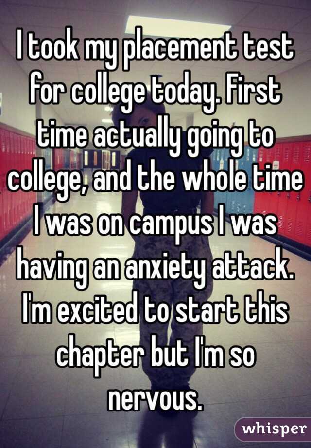 I took my placement test for college today. First time actually going to college, and the whole time I was on campus I was having an anxiety attack. I'm excited to start this chapter but I'm so nervous. 