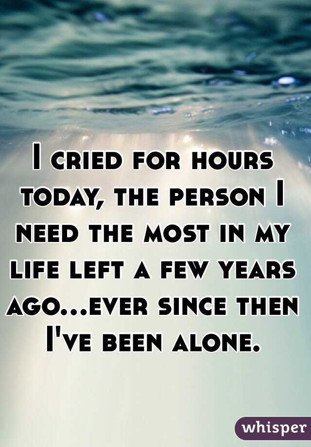 I cried for hours today, the person I need the most in my life left a few years ago...ever since then I've been alone. 