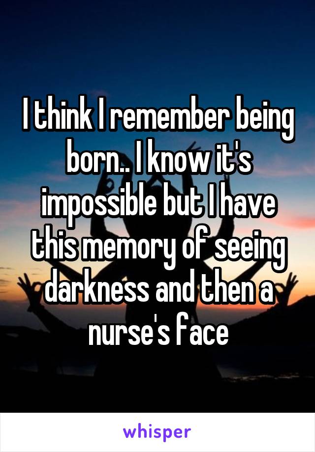 I think I remember being born.. I know it's impossible but I have this memory of seeing darkness and then a nurse's face