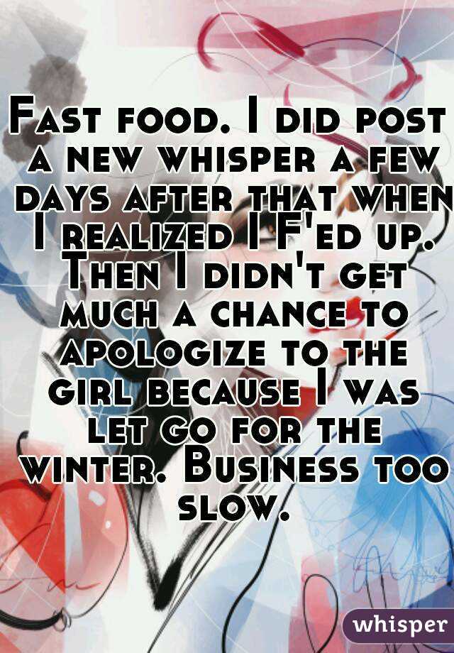 Fast food. I did post a new whisper a few days after that when I realized I F'ed up. Then I didn't get much a chance to apologize to the girl because I was let go for the winter. Business too slow.