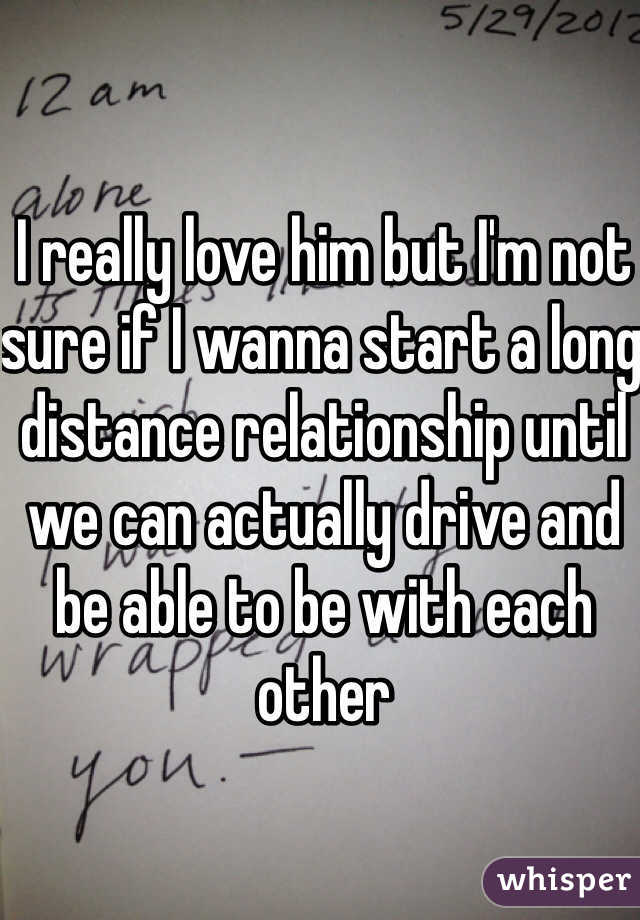 I really love him but I'm not sure if I wanna start a long distance relationship until we can actually drive and be able to be with each other 