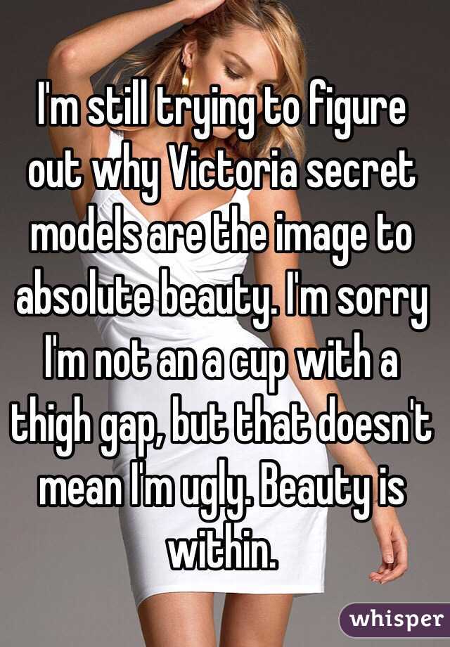 I'm still trying to figure out why Victoria secret models are the image to absolute beauty. I'm sorry I'm not an a cup with a thigh gap, but that doesn't mean I'm ugly. Beauty is within.