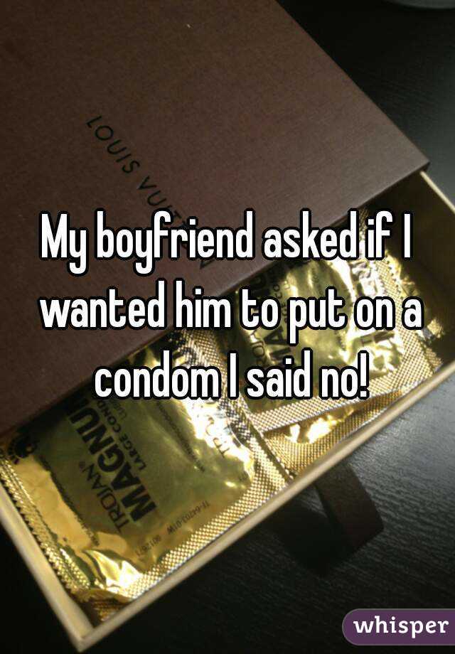 My boyfriend asked if I wanted him to put on a condom I said no!