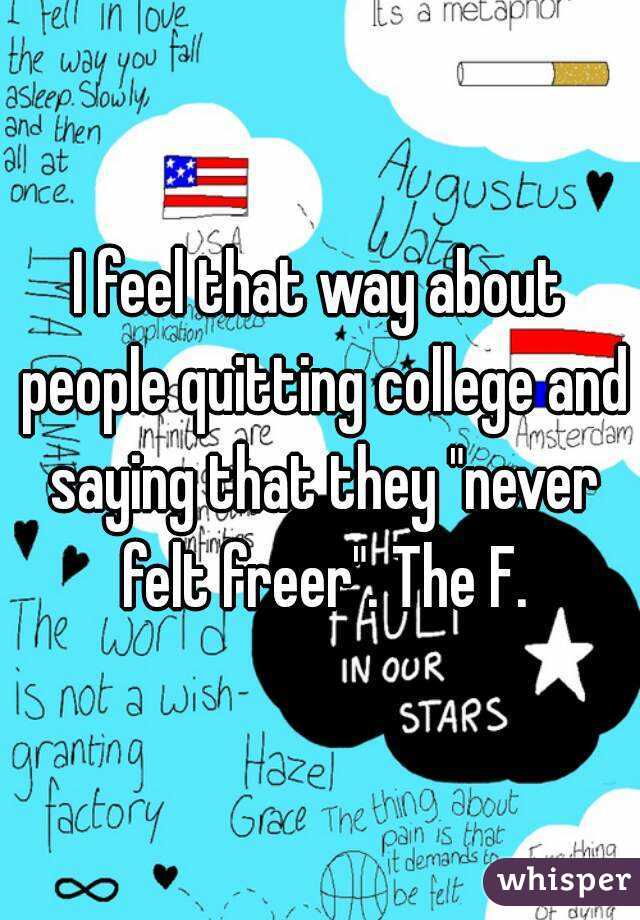 I feel that way about people quitting college and saying that they "never felt freer". The F.