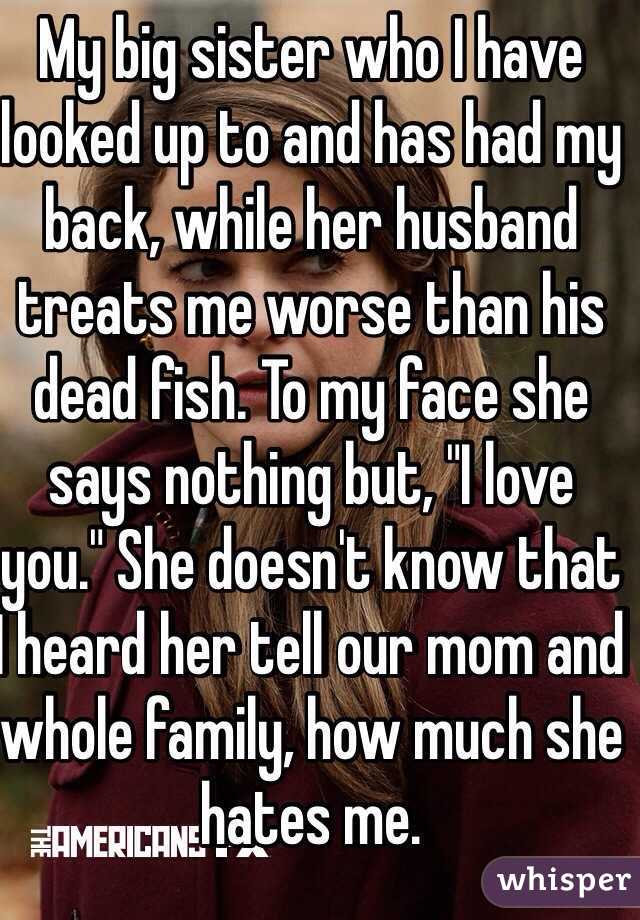My big sister who I have looked up to and has had my back, while her husband treats me worse than his dead fish. To my face she says nothing but, "I love you." She doesn't know that I heard her tell our mom and whole family, how much she hates me. 