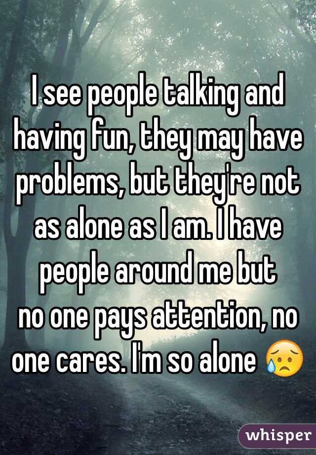 I see people talking and having fun, they may have problems, but they're not as alone as I am. I have people around me but 
no one pays attention, no one cares. I'm so alone 😥