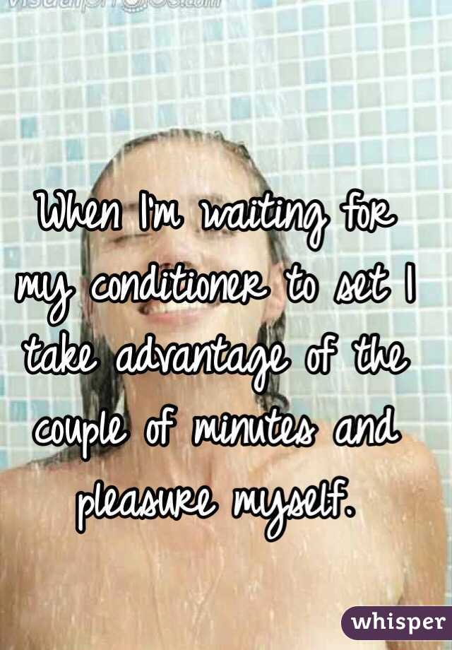 When I'm waiting for my conditioner to set I take advantage of the couple of minutes and pleasure myself.