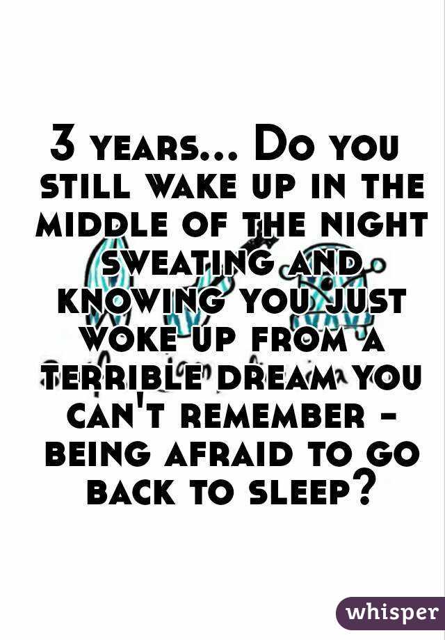 3 years... Do you still wake up in the middle of the night sweating and knowing you just woke up from a terrible dream you can't remember - being afraid to go back to sleep?