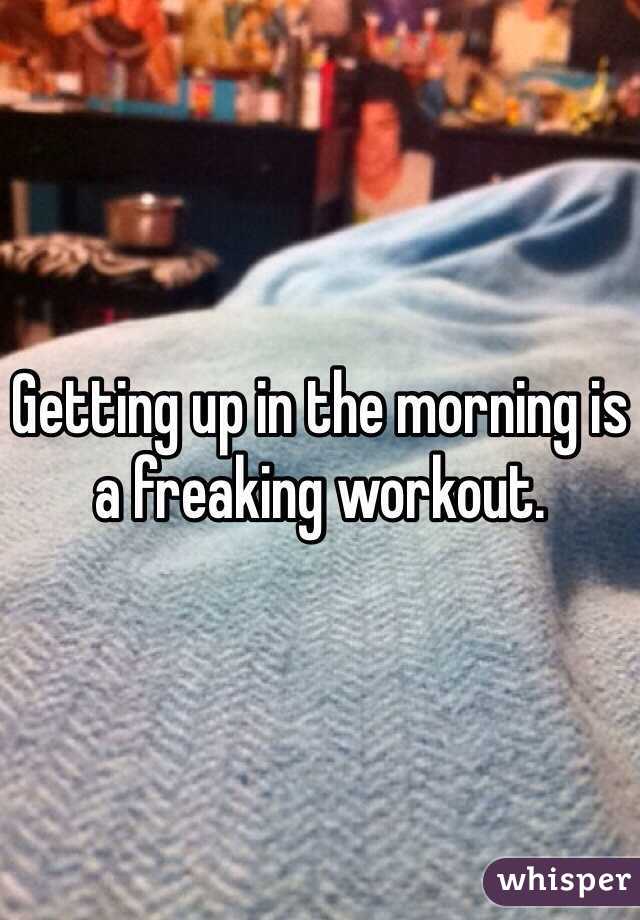 Getting up in the morning is a freaking workout. 
