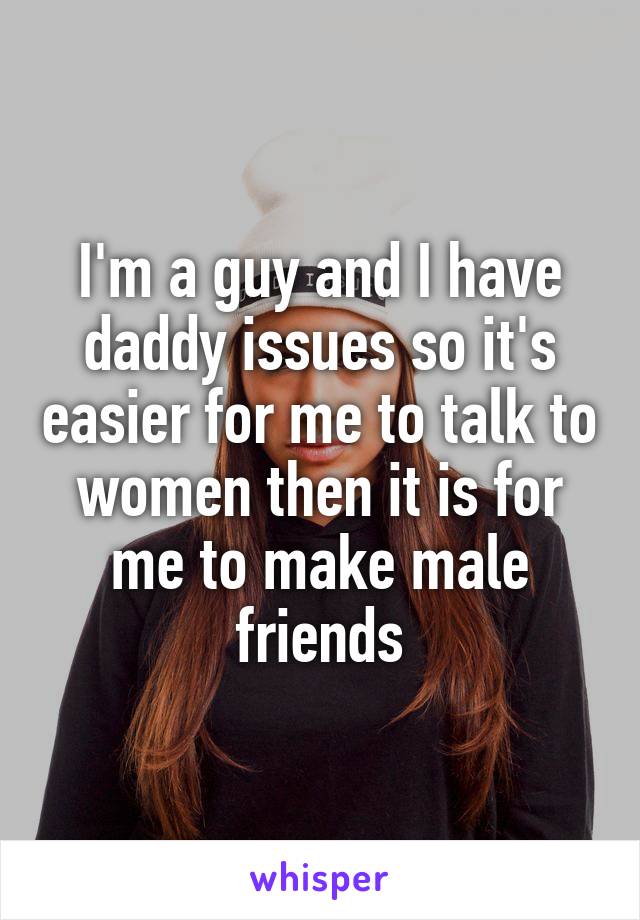 I'm a guy and I have daddy issues so it's easier for me to talk to women then it is for me to make male friends
