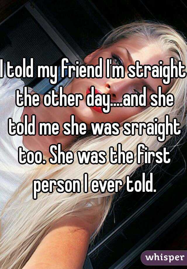 I told my friend I'm straight the other day....and she told me she was srraight too. She was the first person I ever told.