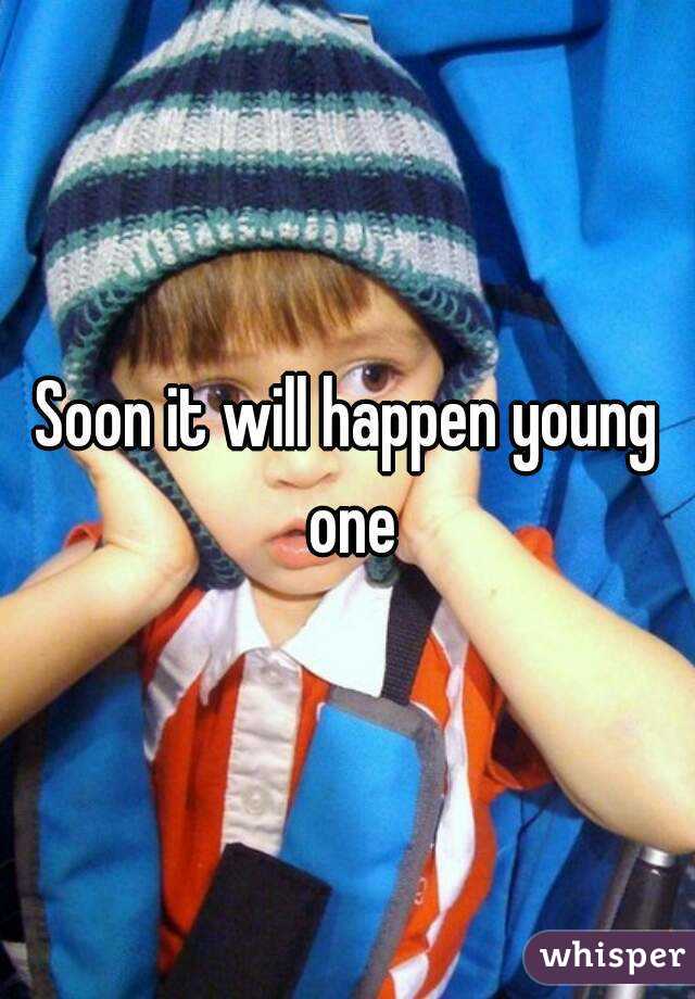 Soon it will happen young one