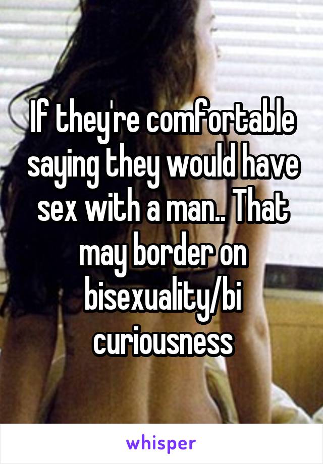 If they're comfortable saying they would have sex with a man.. That may border on bisexuality/bi curiousness