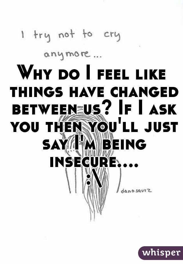 Why do I feel like things have changed between us? If I ask you then you'll just say I'm being insecure.... :\