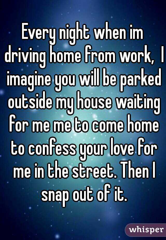 Every night when im driving home from work,  I imagine you will be parked outside my house waiting for me me to come home to confess your love for me in the street. Then I snap out of it.