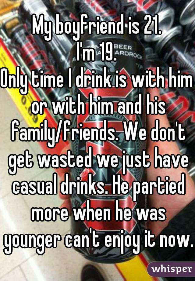 My boyfriend is 21.
I'm 19.
Only time I drink is with him or with him and his family/friends. We don't get wasted we just have casual drinks. He partied more when he was younger can't enjoy it now.