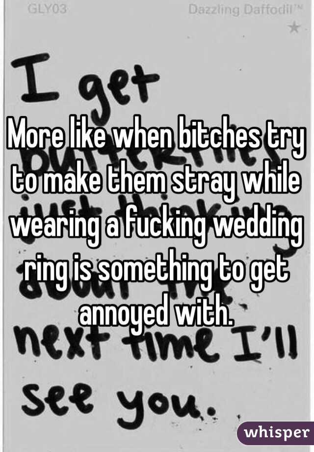 More like when bitches try to make them stray while wearing a fucking wedding ring is something to get annoyed with. 