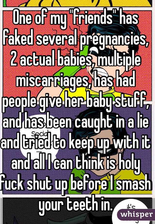 One of my "friends" has faked several pregnancies, 2 actual babies, multiple miscarriages, has had people give her baby stuff, and has been caught in a lie and tried to keep up with it and all I can think is holy fuck shut up before I smash your teeth in. 