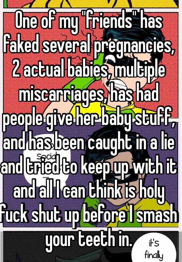 One of my "friends" has faked several pregnancies, 2 actual babies, multiple miscarriages, has had people give her baby stuff, and has been caught in a lie and tried to keep up with it and all I can think is holy fuck shut up before I smash your teeth in. 