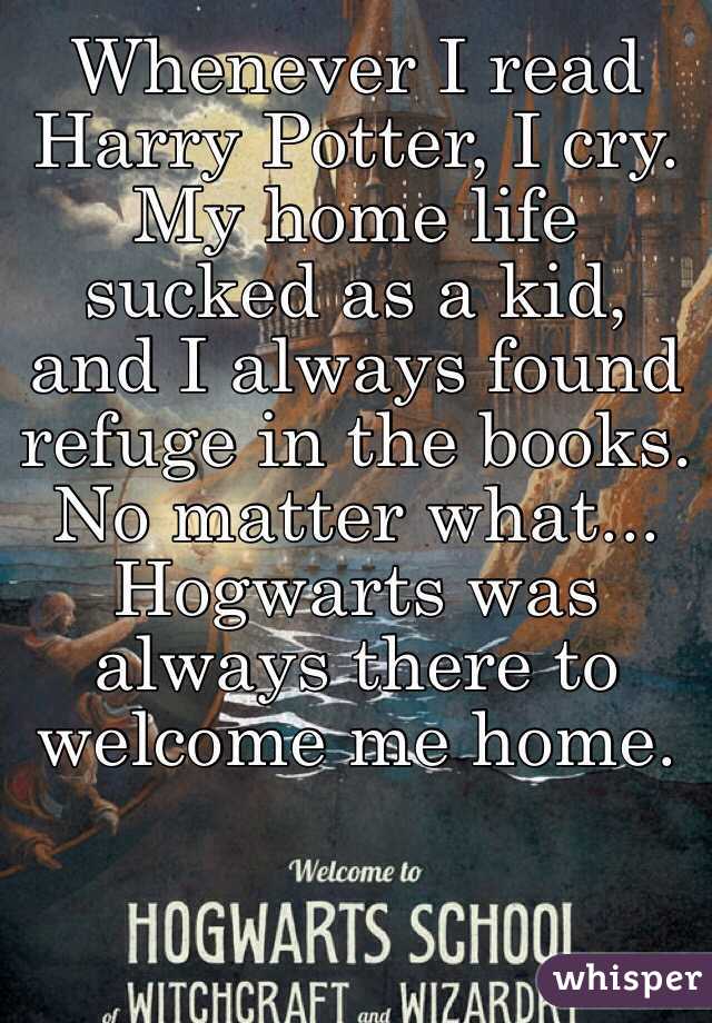 Whenever I read Harry Potter, I cry. My home life sucked as a kid, and I always found refuge in the books. No matter what... Hogwarts was always there to welcome me home.