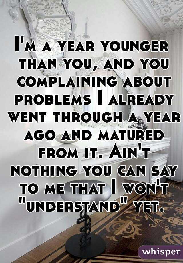 I'm a year younger than you, and you complaining about problems I already went through a year ago and matured from it. Ain't nothing you can say to me that I won't "understand" yet. 