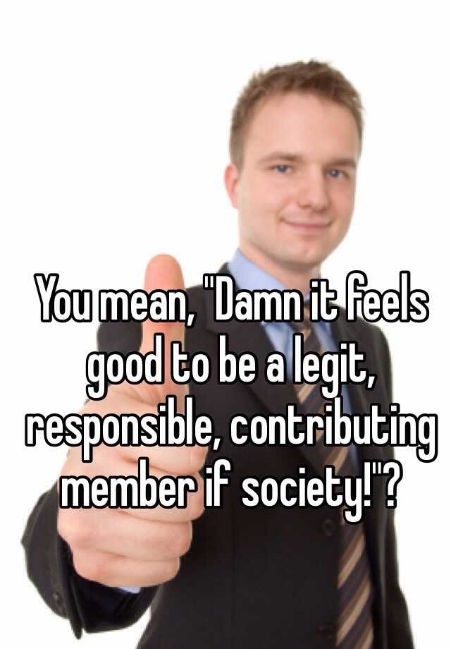 You Mean Damn It Feels Good To Be A Legit Responsible Contributing Member If Society 