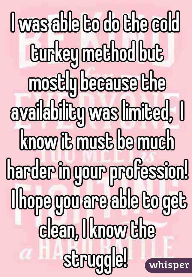 I was able to do the cold turkey method but mostly because the availability was limited,  I know it must be much harder in your profession!  I hope you are able to get clean, I know the struggle! 