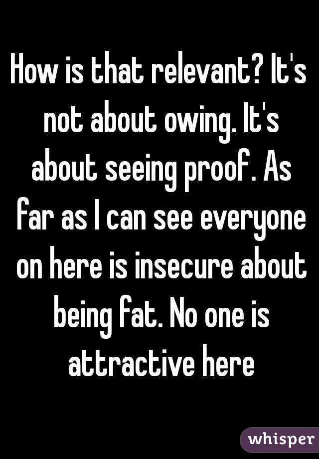 How is that relevant? It's not about owing. It's about seeing proof. As far as I can see everyone on here is insecure about being fat. No one is attractive here