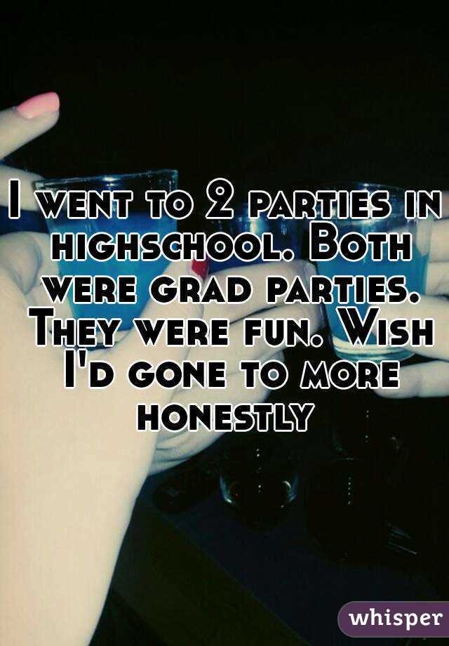 I went to 2 parties in highschool. Both were grad parties. They were fun. Wish I'd gone to more honestly 