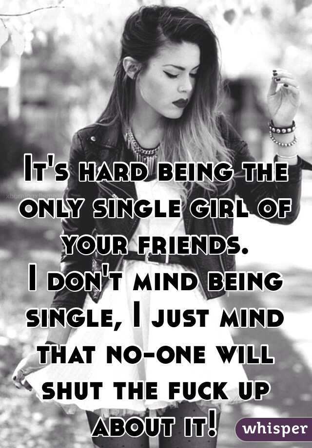 It's hard being the only single girl of your friends.
I don't mind being single, I just mind that no-one will shut the fuck up about it!